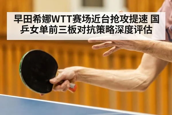 早田希娜WTT赛场近台抢攻提速 国乒女单前三板对抗策略深度评估
